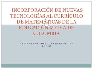 INCORPORACIÓN DE NUEVAS 
TECNOLOGÍAS AL CURRÍCULO 
DE MATEMÁTICAS DE LA 
EDUCACIÓN MEDIA DE 
COLOMBIA 
PRESENTADO POR: JONATHAN FELIPE 
LÓPEZ 
 