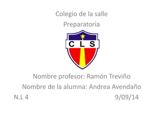 Colegio de la salle 
Preparatoria 
Nombre profesor: Ramón Treviño 
Nombre de la alumna: Andrea Avendaño 
N.L 4 9/09/14 
 