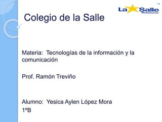 Colegio de la Salle 
Materia: Tecnologías de la información y la 
comunicación 
Prof. Ramón Treviño 
Alumno: Yesica Aylen López Mora 
1ºB 
 