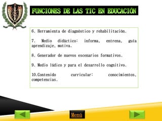 6. Herramienta de diagnóstico y rehabilitación. 
7. Medio didáctico: informa, entrena, guía 
aprendizaje, motiva. 
8. Generador de nuevos escenarios formativos. 
9. Medio lúdico y para el desarrollo cognitivo. 
10.Contenido curricular: conocimientos, 
competencias. 
Menú 
 