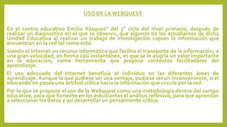 USO DE LA WEBQUEST 
En el centro educativo Emilio Vásquez” del 3° ciclo del nivel primario, después de 
realizar un diagnostico en el que se observo, que algunos de los estudiantes de dicha 
Unidad Educativa al realizar un trabajo de investigación copian la información que 
encuentran en la red tal como esta. 
Siendo el Internet un recurso informático que facilita el transporte de la información, a 
una gran velocidad, en forma casi instantánea, es que se le asigna un valor importante 
en la educación, como herramienta que propicia contextos facilitadores del 
aprendizaje. 
El uso adecuado del Internet beneficia al individuo en las diferentes áreas de 
aprendizaje. Aunque lo que pudiese ser una ventaja, pudiese ser un inconveniente, si el 
educando no posee una actitud crítica hacia la información que circula por la red. 
Por lo que se propone el uso de la Webquest como una metodología dentro del campo 
educativo, para que fomente en los estudiantes el análisis reflexivo, para que aprendan 
a seleccionar los datos y así desarrollar un pensamiento crítico. 
 