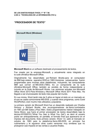 DE LOS SANTOS ROQUE ITHCEL 1º “B” T.M. 
U.DE A. “TECNOLOGÍA DE LA INFORMACIÓN (TIC’s) 
“PROCESADOR DE TEXTO” 
Microsoft Word (Windows) 
Microsoft Word es un software destinado al procesamiento de textos. 
Fue creado por la empresa Microsoft, y actualmente viene integrado en 
la suite ofimática Microsoft Office. 
Originalmente fue desarrollado por Richard Brodie para el computador 
de IBM bajo sistema operativo DOS en 1983.Versiones subsecuentes fueron 
programadas para muchas otras plataformas, incluyendo, las computadoras 
IBM que corrían en MS-DOS (1983). Es un componente de la suite 
ofimática Microsoft Office; también es vendido de forma independiente e 
incluido en la Suite de Microsoft Works. Las versiones actuales son Microsoft 
Office Word 2013 Para Windows y Microsoft Office Word 2011 Para Mac. Ha 
llegado a ser el procesador de texto más popular del mundo. 
En sus inicios, Word tardó más de 5 años en lograr el éxito en un mercado en 
el que se usaba comúnmente MS-DOS, y cuando otros programas, como Corel 
WordPerfect, eran mucho más utilizados y populares. 
La primera versión de Microsoft Word fue un desarrollo realizado por Charles 
Simonyi y Richard Brodie, dos ex-programadores de Xerox contratados 
en 1981 por Bill Gates y Paul Allen. Estos programadores habían trabajado en 
Xerox Bravo, que fuera el primer procesador de textos desarrollado bajo la 
técnica WYSIWYG (“What You See Is What You Get”); es decir el usuario 
podía ver anticipadamente, en pantalla, el formato final que aparecería en el 
impreso del documento. Esta primera versión, Word 1.0, salió al mercado en 
octubre de 1983 para la plataforma Xenix MS-DOS; en principio fue 
rudimentario y le siguieron otras cuatro versiones muy similares que no 
produjeron casi impacto en las ventas a usuarios finales. 
 