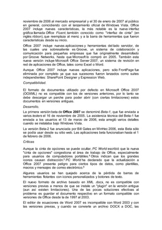 noviembre de 2006 al mercado empresarial y el 30 de enero de 2007 al público 
en general, coincidiendo con el lanzamiento oficial de Windows Vista. Office 
2007 incluye nuevas características, la más notable es la nueva interfaz 
gráfica llamada Office Fluent, también conocido como "interfaz de cinta" (en 
inglés ribbon), que reemplaza al menú y a la barra de herramientas que fueron 
características desde su inicio. 
Office 2007 incluye nuevas aplicaciones y herramientas del lado servidor, de 
las cuales una sobresaliente es Groove, un sistema de colaboración y 
comunicación para pequeñas empresas que fue originalmente desarrollado 
por Groove Networks, hasta que Microsoft lo compró en 2005. También esta 
nueva versión incluye Microsoft Office Server 2007, un sistema de revisión en 
red de aplicaciones de Office, tales como Excel o Word. 
Aunque Office 2007 incluye nuevas aplicaciones, pero sólo FrontPage fue 
eliminada por completo ya que sus sucesores fueron lanzados como suites 
independientes: SharePoint Designer y Expression Web. 
Compatibilidad. 
El formato de documentos utilizado por defecto en Microsoft Office 2007 
(OOXML) no es compatible con los de versiones anteriores, por lo tanto se 
debe descargar un parche para poder abrir (con ciertas limitaciones) estos 
documentos en versiones antiguas. 
Desarrollo. 
La primera versión beta de Office 2007 se denominó Beta-1, que fue enviada a 
varios testers el 16 de noviembre de 2005. La asistencia técnica del Beta-1 fue 
enviada a los usuarios el 13 de marzo de 2006, esta arregló varios detalles 
cuando se instalaba bajo Windows Vista. 
La versión Beta-2 fue anunciada por Bill Gates en WinHec 2006, esta Beta sólo 
se podía usar desde su sitio web. Las aplicaciones beta funcionaban hasta el 1 
de febrero de 2006. 
Críticas 
Aunque la cinta de opciones se puede ocultar, PC World escribió que la nueva 
"cinta de opciones" congestiona el área de trabajo de Office, especialmente 
para usuarios de computadores portátiles.4 Otros indican que los grandes 
iconos causan distracción.5 PC World ha declarado que la actualización a 
Office 2007 presenta peligro para ciertos tipos de datos, como plantillas, 
macros y mensajes de correo electrónico.6 
Algunos usuarios se han quejado acerca de la pérdida de barras de 
herramientas flotantes con iconos personalizados y botones de texto. 
El nuevo formato de archivo basado en XML .docx, no es compatible con 
versiones previas a menos de que se instale un "plugin" en la versión antigua 
(aun así existen limitaciones). Una de las pocas soluciones efectivas al 
problema es guardar el documento respectivo en un formato compatible con 
versiones de Office desde la de 1997 al 2003. 
El editor de ecuaciones de Word 2007 es incompatible con Word 2003 y con 
las versiones previas, y cuando se convierte un archivo DOCX a DOC, las 
 