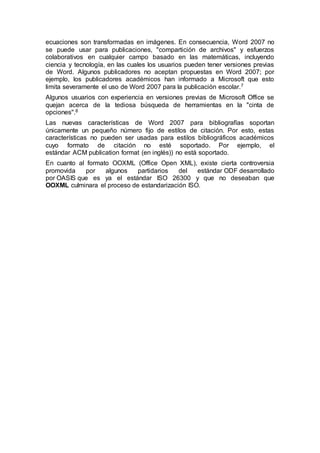 ecuaciones son transformadas en imágenes. En consecuencia, Word 2007 no 
se puede usar para publicaciones, "compartición de archivos" y esfuerzos 
colaborativos en cualquier campo basado en las matemáticas, incluyendo 
ciencia y tecnología, en las cuales los usuarios pueden tener versiones previas 
de Word. Algunos publicadores no aceptan propuestas en Word 2007; por 
ejemplo, los publicadores académicos han informado a Microsoft que esto 
limita severamente el uso de Word 2007 para la publicación escolar.7 
Algunos usuarios con experiencia en versiones previas de Microsoft Office se 
quejan acerca de la tediosa búsqueda de herramientas en la "cinta de 
opciones".8 
Las nuevas características de Word 2007 para bibliografías soportan 
únicamente un pequeño número fijo de estilos de citación. Por esto, estas 
características no pueden ser usadas para estilos bibliográficos académicos 
cuyo formato de citación no esté soportado. Por ejemplo, el 
estándar ACM publication format (en inglés)) no está soportado. 
En cuanto al formato OOXML (Office Open XML), existe cierta controversia 
promovida por algunos partidarios del estándar ODF desarrollado 
por OASIS que es ya el estándar ISO 26300 y que no deseaban que 
OOXML culminara el proceso de estandarización ISO. 
