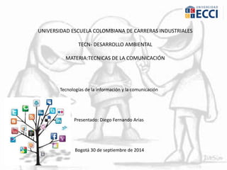 UNIVERSIDAD ESCUELA COLOMBIANA DE CARRERAS INDUSTRIALES 
TECN- DESARROLLO AMBIENTAL 
MATERIA:TECNICAS DE LA COMUNICACIÓN 
Tecnologías de la información y la comunicación 
Presentado: Diego Fernando Arias 
Bogotá 30 de septiembre de 2014 
 