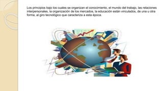 Los principios bajo los cuales se organizan el conocimiento, el mundo del trabajo, las relaciones 
interpersonales, la organización de los mercados, la educación están vinculados, de una u otra 
forma, al giro tecnológico que caracteriza a esta época. 
 