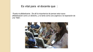 Es vital para el docente que : 
Pueda re-alfabetizarse . De allí la importancia de pensar esta nueva 
alfabetización como un derecho, y no tanto como una urgencia o la reparación de 
una “falta”. 
 