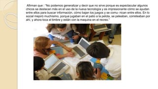 Afirman que : “No podemos generalizar y decir que no sirve porque es espectacular algunos 
chicos se destacan más en el uso de la nueva tecnología y es impresionante cómo se ayudan 
entre ellos para buscar información, cómo bajan los juegos y se comu- nican entre ellos. En lo 
social mejoró muchísimo, porque jugaban en el patio a la pelota, se peleaban, correteaban por 
ahí, y ahora toca el timbre y están con la maquina en el recreo.” 
 