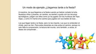 Un modo de ejemplo ¿Llegamos tarde a la fiesta? 
A nosotros, los que llegamos a la fiesta cuando ya habían cortado la torta. 
Nuestros niños y jóvenes, en cambio, se sienten a gusto con los recursos 
tecnológicos, juegan con ellos como yo he jugado con los muñecos del Topo 
Gigio, y como mi mamá (me cuenta que) jugaba con sus bebés de loza… 
Los que llegan tarde a la fiesta, pero no les importa. Los que no entienden el 
chiste, pero se ríen. Para estos docentes es mas arduo el camino, porque no 
solo falta la comprensión, la lectura del mundo, sino también, a veces, el 
deseo de comprender… 
 