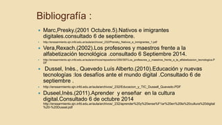Bibliografía : 
 Marc,Presky.(2001 Octubre.5).Nativos e imigrantes 
digitales.consultado 6 de septiembre. 
 http://enssarmiento.sjn.infd.edu.ar/aula/archivos/_232/Prensky_Nativos_e_inmigrantes_1.pdf 
 Vera,Rexach.(2002).Los profesores y maestros frente a la 
alfabetización tecnológica .consultado 6 Septiembre 2014. 
 http://enssarmiento.sjn.infd.edu.ar/aula/archivos/repositorio//250/397/Los_profesores_y_maestros_frente_a_la_alfabetizacion_tecnologica.P 
DF 
 Dussel, Inès., Quevedo Luís Alberto.(2010).Educación y nuevas 
tecnologías :los desafíos ante el mundo digital .Consultado 6 de 
septiembre . 
 http://enssarmiento.sjn.infd.edu.ar/aula/archivos/_232/Educacion_y_TIC_Dussell_Quevedo.PDF 
 Duseel,Inès.(2011).Aprender y enseñar en la cultura 
digital.Consultado 6 de octubre 2014 
http://enssarmiento.sjn.infd.edu.ar/aula/archivos/_232/aprender%20y%20ense%F1ar%20en%20la%20cultura%20digital 
%20-%20Dussel.pdf 
