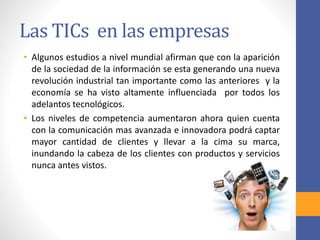 Las TICs en las empresas 
• Algunos estudios a nivel mundial afirman que con la aparición 
de la sociedad de la información se esta generando una nueva 
revolución industrial tan importante como las anteriores y la 
economía se ha visto altamente influenciada por todos los 
adelantos tecnológicos. 
• Los niveles de competencia aumentaron ahora quien cuenta 
con la comunicación mas avanzada e innovadora podrá captar 
mayor cantidad de clientes y llevar a la cima su marca, 
inundando la cabeza de los clientes con productos y servicios 
nunca antes vistos. 
