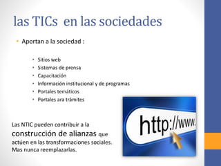 las TICs en las sociedades 
• Aportan a la sociedad : 
• Sitios web 
• Sistemas de prensa 
• Capacitación 
• Información institucional y de programas 
• Portales temáticos 
• Portales ara trámites 
Las NTIC pueden contribuir a la 
construcción de alianzas que 
actúen en las transformaciones sociales. 
Mas nunca reemplazarlas. 
 