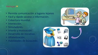 Ventajas.
• Permite comunicación a lugares lejanos
• Fácil y rápido acceso a información.
• Cobertura mundial.
• Interacción.
• Simuladores.
• Interés y motivación.
• Desarrollo de iniciativa.
• Alfabetización.
• Habilidades de búsqueda.
