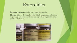 Esteroides 
Forma de consumo: Oral o inyectado al músculo. 
Efectos: Cáncer del hígado, esterilidad, rasgos masculinos en 
mujeres, y femeninos en hombres, agresión, depresión, acné, 
cambios de humor. 
 