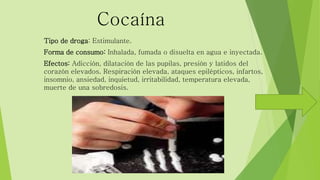 Cocaína 
Tipo de droga: Estimulante. 
Forma de consumo: Inhalada, fumada o disuelta en agua e inyectada. 
Efectos: Adicción, dilatación de las pupilas, presión y latidos del 
corazón elevados. Respiración elevada, ataques epilépticos, infartos, 
insomnio, ansiedad, inquietud, irritabilidad, temperatura elevada, 
muerte de una sobredosis. 
 