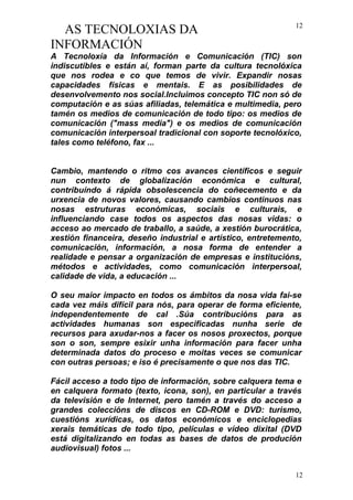 AS TECNOLOXIAS DA
INFORMACIÓN
A Tecnoloxía da Información e Comunicación (TIC) son
indiscutibles e están aí, forman parte da cultura tecnolóxica
que nos rodea e co que temos de vivir. Expandir nosas
capacidades físicas e mentais. E as posibilidades de
desenvolvemento nos social.Incluimos concepto TIC non só de
computación e as súas afiliadas, telemática e multimedia, pero
tamén os medios de comunicación de todo tipo: os medios de
comunicación ("mass media") e os medios de comunicación
comunicación interpersoal tradicional con soporte tecnolóxico,
tales como teléfono, fax ...
Cambio, mantendo o ritmo cos avances científicos e seguir
nun contexto de globalización económica e cultural,
contribuíndo á rápida obsolescencia do coñecemento e da
urxencia de novos valores, causando cambios continuos nas
nosas estruturas económicas, sociais e culturais, e
influenciando case todos os aspectos das nosas vidas: o
acceso ao mercado de traballo, a saúde, a xestión burocrática,
xestión financeira, deseño industrial e artístico, entretemento,
comunicación, información, a nosa forma de entender a
realidade e pensar a organización de empresas e institucións,
métodos e actividades, como comunicación interpersoal,
calidade de vida, a educación ...
O seu maior impacto en todos os ámbitos da nosa vida fai-se
cada vez máis difícil para nós, para operar de forma eficiente,
independentemente de cal .Súa contribucións para as
actividades humanas son especificadas nunha serie de
recursos para axudar-nos a facer os nosos proxectos, porque
son o son, sempre esixir unha información para facer unha
determinada datos do proceso e moitas veces se comunicar
con outras persoas; e iso é precisamente o que nos das TIC.
Fácil acceso a todo tipo de información, sobre calquera tema e
en calquera formato (texto, icona, son), en particular a través
da televisión e de Internet, pero tamén a través do acceso a
grandes coleccións de discos en CD-ROM e DVD: turismo,
cuestións xurídicas, os datos económicos e enciclopedias
xerais temáticas de todo tipo, películas e vídeo dixital (DVD
está digitalizando en todas as bases de datos de produción
audiovisual) fotos ...
12
12
 