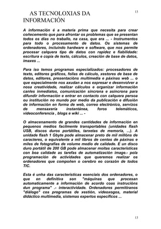 AS TECNOLOXIAS DA
INFORMACIÓN
A información é a materia prima que necesita para crear
coñecemento que para afrontar os problemas que se presentan
todos os días no traballo, na casa, que era ... - Instrumentos
para todo o procesamento de datos. Os sistemas de
ordenadores, incluíndo hardware e software, que nos permite
procesar calquera tipo de datos con rapidez e fiabilidade:
escritura e copia de texto, cálculos, creación de base de datos,
imaxes ...
Para iso temos programas especializados: procesadores de
texto, editores gráficos, follas de cálculo, xestores de base de
datos, editores, presentacións multimedia e páxinas web ... o
que especialmente nos axudan a nos expresar e desenvolver a
nosa creatividade, realizar cálculos e organizar información
canles inmediatos, comunicación síncrona e asíncrona para
difundir información e entrar en contacto con calquera persoa
ou institución no mundo por medio da publicación e difusión
de información en forma de web, correo electrónico, servizos
de mensaxería instantánea, foros telemáticos,
videoconferencia , blogs e wiki ... -
O almacenamento de grandes cantidades de información en
pequenos medios facilmente transportables (unidades flash
USB, discos duros portátiles, tarxetas de memoria, ...). A
unidade flash 1 Gbyte pode almacenar preto de mil millóns de
caracteres, o equivalente a mil libros de centos de páxinas e
miles de fotografías de volume medio de calidade. E un disco
duro portátil de 200 GB pode almacenar moitas características
con boa calidade as tarefas de automatización image.- pola
programación de actividades que queremos realizar os
ordenadores que compoñen o cerebro eo corazón de todos
TIC.
Esta é unha das características esenciais dos ordenadores, o
que en definitiva son "máquinas que procesan
automaticamente a información de acordo coas instrucións
dun programa" .- interactividade. Ordenadores permitiranos
"diálogo" cos programas de xestión, videoxogos, material
didáctico multimedia, sistemas expertos específicos ...
13
13
 