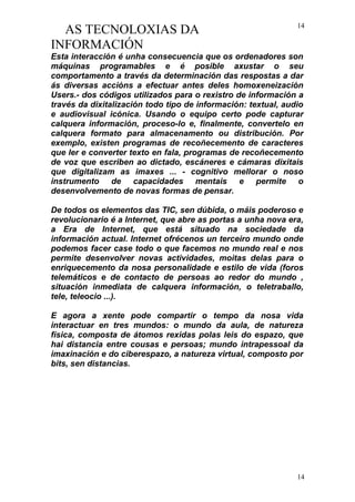 AS TECNOLOXIAS DA
INFORMACIÓN
Esta interacción é unha consecuencia que os ordenadores son
máquinas programables e é posible axustar o seu
comportamento a través da determinación das respostas a dar
ás diversas accións a efectuar antes deles homoxeneización
Users.- dos códigos utilizados para o rexistro de información a
través da dixitalización todo tipo de información: textual, audio
e audiovisual icónica. Usando o equipo certo pode capturar
calquera información, proceso-lo e, finalmente, convertelo en
calquera formato para almacenamento ou distribución. Por
exemplo, existen programas de recoñecemento de caracteres
que ler e converter texto en fala, programas de recoñecemento
de voz que escriben ao dictado, escáneres e cámaras dixitais
que digitalizam as imaxes ... - cognitivo mellorar o noso
instrumento de capacidades mentais e permite o
desenvolvemento de novas formas de pensar.
De todos os elementos das TIC, sen dúbida, o máis poderoso e
revolucionario é a Internet, que abre as portas a unha nova era,
a Era de Internet, que está situado na sociedade da
información actual. Internet ofrécenos un terceiro mundo onde
podemos facer case todo o que facemos no mundo real e nos
permite desenvolver novas actividades, moitas delas para o
enriquecemento da nosa personalidade e estilo de vida (foros
telemáticos e de contacto de persoas ao redor do mundo ,
situación inmediata de calquera información, o teletraballo,
tele, teleocio ...).
E agora a xente pode compartir o tempo da nosa vida
interactuar en tres mundos: o mundo da aula, de natureza
física, composta de átomos rexidas polas leis do espazo, que
hai distancia entre cousas e persoas; mundo intrapessoal da
imaxinación e do ciberespazo, a natureza virtual, composto por
bits, sen distancias.
14
14
 