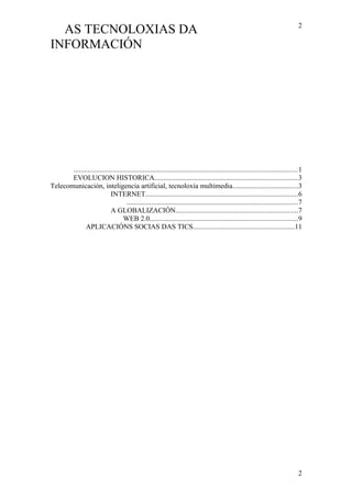 AS TECNOLOXIAS DA
INFORMACIÓN
..............................................................................................................................1
EVOLUCION HISTORICA.................................................................................3
Telecomunicación, inteligencia artificial, tecnoloxía multimedia.....................................3
INTERNET......................................................................................6
................................................................................................7
A GLOBALIZACIÓN.....................................................................7
WEB 2.0...................................................................................9
APLICACIÓNS SOCIAS DAS TICS.........................................................11
2
2
 