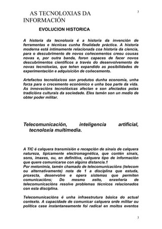 AS TECNOLOXIAS DA
INFORMACIÓN
EVOLUCION HISTORICA
A historia da tecnoloxía é a historia da invención de
ferramentas e técnicas cunha finalidade práctica. A historia
moderna está intimamente relacionada coa historia da ciencia,
para o descubrimento de novos coñecementos creou cousas
novas e, por outra banda, foron capaces de facer novos
descubrimentos científicos a través do desenvolvemento de
novas tecnoloxías, que teñen expandido as posibilidades de
experimentación e adquisición de coñecemento.
Artefactos tecnolóxicos son produtos dunha economía, unha
forza para o crecemento económico e unha boa parte da vida.
As innovacións tecnolóxicas afectan e son afectados polas
tradicións culturais da sociedade. Eles tamén son un medio de
obter poder militar.
Telecomunicación, inteligencia artificial,
tecnoloxía multimedia.
A TIC é calquera transmisión e recepción de sinais de calquera
natureza, tipicamente electromagnética, que contén sinais,
sons, imaxes, ou, en definitiva, calquera tipo de información
que quere comunicarse con algúns distancia.1
Por metonímia, tamén chamado de telecomunicacións (telecom
ou alternativamente) nota de 1 a disciplina que estuda,
proxecta, desenvolve e opera sistemas que permiten
comunicacións; Do mesmo xeito, enxeñería de
telecomunicacións resolve problemas técnicos relacionados
con esta disciplina.
Telecomunicacións é unha infraestrutura básica do actual
contexto. A capacidade de comunicar calquera orde militar ou
política case instantaneamente foi radical en moitos eventos
3
3
 