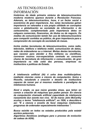 AS TECNOLOXIAS DA
INFORMACIÓN
históricos da idade primeiro sistema de telecomunicacións
moderna moderno aparece durante a Revolución Francesa.
Ademais, as telecomunicacións, hoxe, é un factor social e
económico de gran importancia. Así, estas tecnoloxías gañan
importancia se valorados a súa propia utilidade en conceptos
como a globalización ea sociedade da información e do
coñecemento; complementada pola importancia deles en
calquera comerciais, financeiras, de títulos ou de negocio. Os
medios de comunicación tamén fan uso de telecomunicacións
para compartir contidos ao público, de gran importancia para a
comprensión do concepto de sociedade de masas.
Inclúe moitas tecnoloxías de telecomunicacións, como radio,
televisión, teléfono e telefonía móbil, comunicación de datos,
redes de ordenadores ou a internet. Moitas destas tecnoloxías,
que naceron para atender a fins militares ou científicas,
converxer noutros non-especialista centrado ao consumo
chama de tecnoloxía de información e comunicación, de gran
importancia na vida cotiá das persoas, empresas ou
institucións e políticas de Estado.
A intelixencia artificial (IA) é unha área multidisciplinar,
mediante ciencias como a ciencia da computación, lóxica e
filosofía, estudando a creación e deseño de institucións
capaces de razoar por si mesmos mediante o paradigma da
intelixencia humana.
Xeral e ampla, xa que reúne grandes áreas, que teñen en
común a creación de máquinas que poden pensar. En ciencia
da computación chamado artificial capacidade de intelixencia
razoamento dun axente non vivo. 02 de marzo John McCarthy
acuñou o termo "intelixencia artificial", en 1956, e describiu-o
así: "É a ciencia e enxeño de facer máquinas intelixentes
programas de ordenador especialmente intelixentes ".
Busca esixido en todos os estados producidos pola estatal
accións potenciais.
Algoritmos Xenéticos (análogos para o proceso de evolución
de cadeas de ADN).
4
4
 