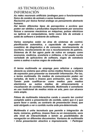 AS TECNOLOXIAS DA
INFORMACIÓN
As redes neuronais artificiais (análogos para o funcionamento
físico do cerebro de animais e seres humanos).
Raciocinio por lóxica formal análogo ao pensamento abstracto
humano.
Hai tamén diferentes tipos de percepcións e accións que
poden ser obtidos e producidos respectivamente por sensores
físicos e sensores mecánicos en máquinas, pulsos eléctricos
ou ópticos en computadoras, tanto como bits de entrada e
saída de software e ambiente de software.
Varios exemplos están na área de sistemas de control,
planificación automática, a capacidade de responder a
cuestións de diagnóstico e de consumo, recoñecemento de
escritura, recoñecemento de voz e recoñecemento de patróns.
Sistemas de IA fan agora parte da rutina en campos como
economía, medicina, enxeñería e militares, e foi usado nunha
variedade de aplicacións de software, xogos de estratexia
como o xadrez e outros xogos de ordenador.
O termo multimedia se emprega para referirse a calquera
obxecto ou sistema que utiliza varios medios físicos ou dixitais
de expresión para presentar ou transmitir información. Por iso,
o termo multimedia. Os medios de comunicación poden ser
variados, de texto e imaxes para animación, son, vídeo, etc
Tamén pode cualificar-se como medios para medios
electrónica ou outros medios de almacenamento e
visualización de contidos multimedia. Multimedia é semellante
ao uso tradicional de medios mixta en arte, pero cun alcance
máis amplo.
Fálase de multimedia interactiva cando o usuario ten control
completo sobre a presentación do contido, sobre que é o que
quere facer e cando; ao contrario de presentación lineal, que
está obrigado a ver o contido nunha orde pre-determinada.
Multimedia é unha tecnoloxía que permite a integración de
texto, números, gráficos, imaxes fixas ou en movemento, sons
alto nivel de interactividade e tamén as posibilidades de
navegación en diferentes documentos. Vantaxes de multimedia
• Unha presentación atractivo e impresionante. • Participar
5
5
 