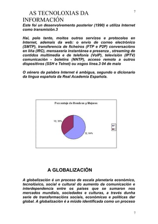 AS TECNOLOXIAS DA
INFORMACIÓN
Este foi un desenvolvemento posterior (1990) e utiliza Internet
como transmisión.3
Hai, polo tanto, moitos outros servizos e protocolos en
Internet, ademais da web: o envío de correo electrónico
(SMTP), transferencia de ficheiros (FTP e P2P) conversacións
en liña (IRC), mensaxería instantánea e presenza , streaming de
contidos multimedia e de telefonía (VoIP), televisión (IPTV)
comunicación - boletíns (NNTP), acceso remoto a outros
dispositivos (SSH e Telnet) ou xogos línea.3 04 de maio
O xénero da palabra Internet é ambigua, segundo o dicionario
da lingua española da Real Academia Española.
A GLOBALIZACIÓN
A globalización é un proceso de escala planetaria económico,
tecnolóxico, social e cultural do aumento da comunicación e
interdependencia entre os países que se sumaron nos
mercados mundiais, sociedades e culturas, a través dunha
serie de transformacións sociais, económicas e políticas dar
global. A globalización é a miúdo identificada como un proceso
7
7
 