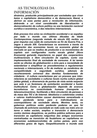 AS TECNOLOXIAS DA
INFORMACIÓN
dinámico, producido principalmente por sociedades que viven
baixo o capitalismo democrático e da democracia liberal, e
abriron as súas portas para a revolución da información,
dobrando a un nivel considerable de liberalización e
democratización da cultura política na súa lexislación nacional
xurídica e económica, e das relacións internacionais.
Este proceso tivo orixe na civilización occidental e se espallou
por todo o mundo nas últimas décadas da Idade
Contemporánea (segunda metade do século XX) recibiu un
gran impulso coa caída do comunismo eo fin da Guerra Fría, e
segue o século XXI. Caracterízase na economía a través da
integración das economías locais na economía global de
mercado en que os medios de produción e os movementos de
capitais son configurados nunha escala global (Nova
Economía) gañando importancia no papel das corporacións
multinacionais e libre circulación de capitais, xunto coa
implementación final da sociedade de consumo. A lei tamén
sente os efectos da globalización e mira para a necesidade de
estandarizar e simplificar os procedementos e regulamentos
nacionais e internacionais, a fin de mellorar as condicións de
competitividade e seguridade xurídica, ademais de
recoñecemento universal dos dereitos fundamentais de
cidadanía . A cultura caracterízase por un proceso que inter-
relaciona as sociedades e culturas locais nunha cultura global
(aldea global), a diverxencia de puntos de vista existe respecto
que este é un fenómeno de asimilación occidental e fusión
multicultural. Como a globalización depende de avances
tecnolóxicos na conectividade humana (transporte e
telecomunicacións), facilitando a libre circulación de persoas e
da masa das TIC e de Internet. Ideolóxica e coletivistas credos
e valores tradicionalistas causar desinterese xeneralizado e
están perdendo terreo para o individualismo eo
cosmopolitismo da sociedade aberta. Mentres tanto, os
gobernos políticos están perdendo poderes ao que foi
chamado de activismo sociedade en rede cada vez máis xira en
torno a redes sociais, ampliou a transición á democracia
contra réximes despóticos, ea política pública esforzos para a
transición ao capitalismo nalgunhas das antigas economías
centralizadas ea transición do feudalismo ao capitalismo en
economías subdesenvolvidas de certos países, pero con
diferentes graos de logro. Geopoliticamente o mundo está
8
8
 