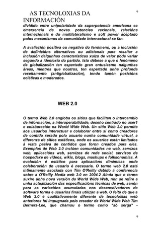 AS TECNOLOXIAS DA
INFORMACIÓN
dividido entre unipolaridade da superpotencia americana ea
emerxencia de novas potencias rexionais, relacións
internacionais e do multilateralismo e soft power aceptado
polos mecanismos da comunidade internacional se fan.
A avaliación positiva ou negativa do fenómeno, ou a inclusión
de definicións alternativas ou adicionais para resaltar a
inclusión dalgunhas características xuízo de valor pode variar
segundo a ideoloxía do partido. Isto débese a que o fenómeno
da globalización ten espertado gran entusiasmo nalgunhas
áreas, mentres que noutros, ten espertado unha profunda
rexeitamento (antiglobalización), tendo tamén posicións
ecléticas e moderados.
WEB 2.0
O termo Web 2.0 engloba os sitios que facilitan o intercambio
de información, a interoperabilidade, deseño centrado no user1
e colaboración na World Wide Web. Un sitio Web 2.0 permite
aos usuarios interactuar e colaborar entre si como creadores
de contido xerado polo usuario nunha comunidade virtual, a
diferenza de sitios estáticos, onde os usuarios están limitados
á vista pasiva de contidos que foron creados para eles.
Exemplos de Web 2.0 inclúen comunidades na web, servizos
web, aplicacións web, servizos de rede social, servizos de
hospedaxe de vídeos, wikis, blogs, mashups e folksonomias. A
evolución é estático para aplicacións dinámicas onde
colaboración do usuario é necesaria. O termo web 2.0 está
intimamente asociada con Tim O'Reilly debido á conferencia
sobre a O'Reilly Media web 2.0 en 2004.2 Aínda que o termo
suxire unha nova versión da World Wide Web, non se refire a
unha actualización das especificacións técnicas de web, senón
para as variacións acumuladas nos desenvolvedores de
software forma e usuarios finais utilizan a web. O feito de que a
Web 2.0 é cualitativamente diferente de tecnoloxías web
anteriores foi impugnada polo creador da World Wide Web Tim
Berners-Lee, que chamou o termo como "só xerga" -
9
9
 