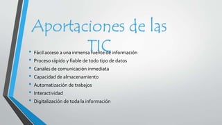 Aportaciones de las 
TIC 
• Fácil acceso a una inmensa fuente de información 
• Proceso rápido y fiable de todo tipo de datos 
• Canales de comunicación inmediata 
• Capacidad de almacenamiento 
• Automatización de trabajos 
• Interactividad 
• Digitalización de toda la información 
 
