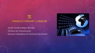 TIC 
TECNOLOGÍAS DE LA INFORMACIÓN Y LA COMUNICACIÓN 
Astrid Carolina Mojica Morales 
Técnicas de Comunicación 
Escuela Colombiana de Carreras Industriales 
 
