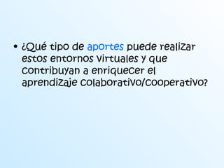 • ¿Qué tipo de aportes puede realizar 
estos entornos virtuales y que 
contribuyan a enriquecer el 
aprendizaje colaborativo/cooperativo? 
 