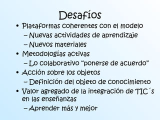 Desafíos 
• Plataformas coherentes con el modelo 
– Nuevas actividades de aprendizaje 
– Nuevos materiales 
• Metodologías activas 
– Lo colaborativo “ponerse de acuerdo” 
• Acción sobre los objetos 
– Definición del objeto de conocimiento 
• Valor agregado de la integración de TIC´s 
en las enseñanzas 
– Aprender más y mejor 
