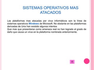 SISTEMAS OPERATIVOS MAS 
ATACADOS 
Las plataformas mas atacadas por virus informáticos son la línea de 
sistemas operativos Windows de Microsoft. No obstante en las plataformas 
derivadas de Unix han existido algunos intentos 
Que mas que presentarse como amenaza real no han logrado el grado de 
daño que causa un virus en la plataforma nombrada anteriormente. 
 