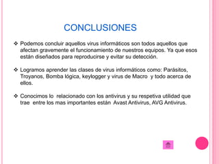 CONCLUSIONES 
 Podemos concluir aquellos virus informáticos son todos aquellos que 
afectan gravemente el funcionamiento de nuestros equipos. Ya que esos 
están diseñados para reproducirse y evitar su detección. 
 Logramos aprender las clases de virus informáticos como: Parásitos, 
Troyanos, Bomba lógica, keylogger y virus de Macro y todo acerca de 
ellos. 
 Conocimos lo relacionado con los antivirus y su respetiva utilidad que 
trae entre los mas importantes están Avast Antivirus, AVG Antivirus. 
 