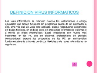 DEFINICION VIRUS INFORMATICOS 
Los virus informáticos se difunden cuando las instrucciones o código 
ejecutable que hacen funcionar los programas pasan de un ordenador a 
otro. Una vez que un virus está activado, puede reproducirse copiándose 
en discos flexibles, en el disco duro, en programas informáticos legítimos o 
a través de redes informáticas. Estas infecciones son mucho más 
frecuentes en los PC que en sistemas profesionales de grandes 
computadoras, porque los programas de los PC se intercambian 
fundamentalmente a través de discos flexibles o de redes informáticas no 
reguladas. 
 