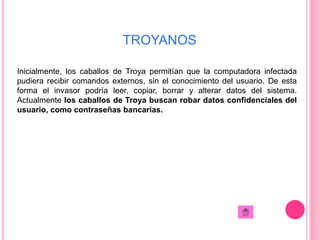 TROYANOS 
Inicialmente, los caballos de Troya permitían que la computadora infectada 
pudiera recibir comandos externos, sin el conocimiento del usuario. De esta 
forma el invasor podría leer, copiar, borrar y alterar datos del sistema. 
Actualmente los caballos de Troya buscan robar datos confidenciales del 
usuario, como contraseñas bancarias. 
 