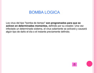 BOMBA LOGICA 
Los virus del tipo "bomba de tiempo" son programados para que se 
activen en determinados momentos, definido por su creador. Una vez 
infectado un determinado sistema, el virus solamente se activará y causará 
algún tipo de daño el día o el instante previamente definido. 
 