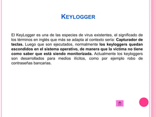 KEYLOGGER 
El KeyLogger es una de las especies de virus existentes, el significado de 
los términos en inglés que más se adapta al contexto sería: Capturador de 
teclas. Luego que son ejecutados, normalmente los keyloggers quedan 
escondidos en el sistema operativo, de manera que la víctima no tiene 
como saber que está siendo monitorizada. Actualmente los keyloggers 
son desarrollados para medios ilícitos, como por ejemplo robo de 
contraseñas bancarias. 
 