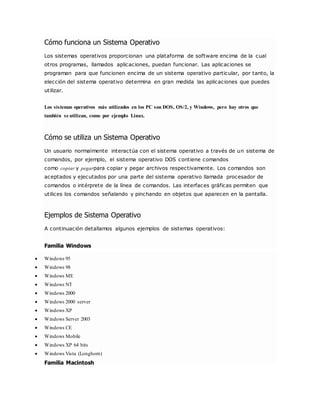 Cómo funciona un Sistema Operativo 
Los sistemas operativos proporcionan una plataforma de software encima de la cual 
otros programas, llamados aplicaciones, puedan funcionar. Las aplicaciones se 
programan para que funcionen encima de un sistema operativo particular, por tanto, la 
elección del sistema operativo determina en gran medida las aplicaciones que puedes 
utilizar. 
Los sistemas operativos más utilizados en los PC son DOS, OS/2, y Windows, pero hay otros que 
también se utilizan, como por ejemplo Linux. 
Cómo se utiliza un Sistema Operativo 
Un usuario normalmente interactúa con el sistema operativo a través de un sistema de 
comandos, por ejemplo, el sistema operativo DOS contiene comandos 
como copiar y pegarpara copiar y pegar archivos respectivamente. Los comandos son 
aceptados y ejecutados por una parte del sistema operativo llamada procesador de 
comandos o intérprete de la línea de comandos. Las interfaces gráficas permiten que 
utilices los comandos señalando y pinchando en objetos que aparecen en la pantalla. 
Ejemplos de Sistema Operativo 
A continuación detallamos algunos ejemplos de sistemas operativos: 
Familia Windows 
 Windows 95 
 Windows 98 
 Windows ME 
 Windows NT 
 Windows 2000 
 Windows 2000 server 
 Windows XP 
 Windows Server 2003 
 Windows CE 
 Windows Mobile 
 Windows XP 64 bits 
 Windows Vista (Longhorn) 
Familia Macintosh 
 