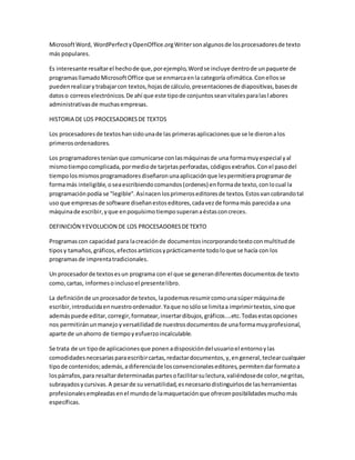 Microsoft Word, WordPerfect y OpenOffice.org Writer son algunos de los procesadores de texto 
más populares. 
Es interesante resaltar el hecho de que, por ejemplo, Word se incluye dentro de un paquete de 
programas llamado Microsoft Office que se enmarca en la categoría ofimática. Con ellos se 
pueden realizar y trabajar con textos, hojas de cálculo, presentaciones de diapositivas, bases de 
datos o correos electrónicos. De ahí que este tipo de conjuntos sean vitales para las l abores 
administrativas de muchas empresas. 
HISTORIA DE LOS PROCESADORES DE TEXTOS 
Los procesadores de textos han sido una de las primeras aplicaciones que se le dieron a los 
primeros ordenadores. 
Los programadores tenían que comunicarse con las máquinas de una forma muy especial y al 
mismo tiempo complicada, por medio de tarjetas perforadas, códigos extraños. Con el paso del 
tiempo los mismos programadores diseñaron una aplicación que les permitiera programar de 
forma más inteligible, o sea escribiendo comandos (ordenes) en forma de texto, con lo cual la 
programación podía se "legible". Así nacen los primeros editores de textos. Estos van cobrando tal 
uso que empresas de software diseñan estos editores, cada vez de forma más parecida a una 
máquina de escribir, y que en poquísimo tiempo superan a éstas con creces. 
DEFINICIÓN Y EVOLUCION DE LOS PROCESADORES DE TEXTO 
Programas con capacidad para la creación de documentos incorporando texto con multitud de 
tipos y tamaños, gráficos, efectos artísticos y prácticamente todo lo que se hacía con los 
programas de imprenta tradicionales. 
Un procesador de textos es un programa con el que se generan diferentes documentos de texto 
como, cartas, informes o incluso el presente libro. 
La definición de un procesador de textos, la podemos resumir como una súper máquina de 
escribir, introducida en nuestro ordenador. Ya que no sólo se limita a imprimir textos, sino que 
además puede editar, corregir, formatear, insertar dibujos, gráficos....etc. Todas estas opciones 
nos permitirán un manejo y versatilidad de nuestros documentos de una forma muy profesional, 
aparte de un ahorro de tiempo y esfuerzo incalculable. 
Se trata de un tipo de aplicaciones que ponen a disposición del usuario el entorno y las 
comodidades necesarias para escribir cartas, redactar documentos, y, en general, teclear cualquier 
tipo de contenidos; además, a diferencia de los convencionales editores, permiten dar formato a 
los párrafos, para resaltar determinadas partes o facilitar su lectura, valiéndose de color, ne gritas, 
subrayados y cursivas. A pesar de su versatilidad, es necesario distinguirlos de las herramientas 
profesionales empleadas en el mundo de la maquetación que ofrecen posibilidades mucho más 
específicas. 
 