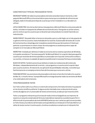 CARACTERISTICAS Y TIPOS DEL PROCESADOR DE TEXTOS 
MICROSOFT WORD: De todos los procesadores de texto conocidos hasta el momento, el del 
paquete Microsoft Office se ha convertido en poco menos que un estándar de referencia casi 
obligada, dado el elevado porcentaje de usuarios que lo han instalado en su ordenador y lo 
utilizan. 
LOTUS WORD PRO: Una de las alternativas más populares a Microsoft Word es este procesador de 
textos, incluido en el paquete de software de escritorio de Lotus. Para gustos se pintan colores, 
pero lo cierto es que los usuarios que se decanten por este producto no estarán haciendo una 
mala elección. 
WORD PERFECT: No podía faltar el tercero en discordia, que en su día llegó a ser el más popular de 
su género entre los usuarios, hasta mediados de los noventa. El procesador de textos de l a suite 
de Corel presenta un despliegue de innovadoras características que demuestran el interés por 
parte de sus promotores en volver a hacer de este programa un producto puntero capaz de 
competir en el mercado con Microsoft Word. 
WORD PAD: Instalado por defecto en todas las versiones de los sistemas operativos de Windows, 
se le podría considerar el "hermano pequeño" de Microsoft Word. Es la opción ideal para aquellos 
usuarios que necesitan de forma esporádica un procesador con el que dar cierto estilo es tético a 
sus escritos, sin buscar un acabado de apariencia profesional ni excesivas florituras ornamentales. 
BLOCK DE NOTAS: También presente por defecto en todas las instalaciones del sistema de 
Windows, independientemente de la versión , este programa se muestra como la opción ideal 
para usuarios austeros. Al tratarse de una aplicación de posibilidades reducidas, no tendrán que 
familiarizarse con un complejo entorno lleno de funciones que nunca van a utilizar. 
PARA MACINTOSH: Los promotores de procesadores de texto no han discriminado a los usuarios 
de Mac Os, ni mucho menos: la propia Microsoft se encarga de portar todas las versiones de Word 
a los ordenadores de la manzana. 
TIPOS PROCESADOR DE TEXTOS 
Con TeX o LaTeX, SuSE Linux ofrece un sistema de composición y formateo dc textos muy popular 
en los círculos científico y editorial. Si alguna vez be intentado crear un documento dc varios 
cientos de páginas con un procesador de textos convencional, ya sabe por qué necesita LaTeX. 
TeX es un programa intérprete que funciona de modo similar al tipógrafo dc una imprenta. Ni 
siquiera un conjunto complicado de fórmulas matemáticas representa un problema para TeX. A 
diferencia de los procesadores de texto WYSIWYG (what you see is what you get) convencionales, 
en TeX el texto y las órdenes de formateo correspondientes se introducen en formato ASCII en un 
editor dc textos normal. A continuación, el archivo resultante se compile con el intérprete TeX. 
 