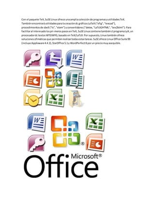 Con el paquete TeX, SuSE Linux ofrece una amplia colección de programas y utilidades TeX. 
También encontrará utilidades para la creación dc gráficos LaTeX ("xfig", "texcad"), 
procedimientos de sbell ("ts", "xtem") y convertidores ("detex, "LaTcX2HTML", "tex2btml"). Para 
facilitar al interesado los pri­meros 
pasos en TeX, SuSE Linux contiene también cl programa LyX, un 
procesador dc textos WYSIWYG, basado en TeX/LaTcX. Por supuesto, Linux también ofrece 
soluciones ofimáticas que permiten realizar todas estas tareas. SuSE ofrece Linux Office Suite 99 
(incluye Applixware 4.4.2), StarOffice 5.1 y WordPerfect 8 por un precio muy asequible. 
 