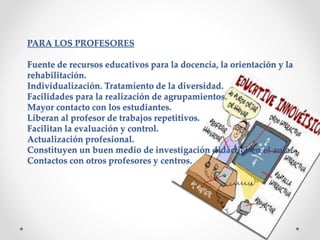 PARA LOS PROFESORES 
Fuente de recursos educativos para la docencia, la orientación y la 
rehabilitación. 
Individualización. Tratamiento de la diversidad. 
Facilidades para la realización de agrupamientos. 
Mayor contacto con los estudiantes. 
Liberan al profesor de trabajos repetitivos. 
Facilitan la evaluación y control. 
Actualización profesional. 
Constituyen un buen medio de investigación didáctica en el aula. 
Contactos con otros profesores y centros. 
 