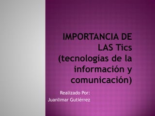 IMPORTANCIA DE 
LAS Tics 
(tecnologías de la 
información y 
comunicación) 
Realizado Por: 
Juanlimar Gutiérrez 
 