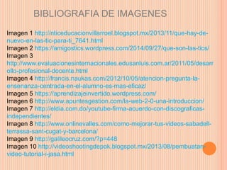 BIBLIOGRAFIA DE IMAGENES 
Imagen 1 http://nticeducacionvillarroel.blogspot.mx/2013/11/que-hay-de-nuevo- 
en-las-tic-para-ti_7641.html 
Imagen 2 https://amigostics.wordpress.com/2014/09/27/que-son-las-tics/ 
Imagen 3 
http://www.evaluacionesinternacionales.edusanluis.com.ar/2011/05/desarr 
ollo-profesional-docente.html 
Imagen 4 http://francis.naukas.com/2012/10/05/atencion-pregunta-la-ensenanza- 
centrada-en-el-alumno-es-mas-eficaz/ 
Imagen 5 https://aprendizajeinvertido.wordpress.com/ 
Imagen 6 http://www.apuntesgestion.com/la-web-2-0-una-introduccion/ 
Imagen 7 http://eldia.com.do/youtube-firma-acuerdo-con-discograficas-independientes/ 
Imagen 8 http://www.onlinevalles.com/como-mejorar-tus-videos-sabadell-terrassa- 
sant-cugat-y-barcelona/ 
Imagen 9 http://galileocruz.com/?p=448 
Imagen 10 http://videoshootingdepok.blogspot.mx/2013/08/pembuatan-video- 
tutorial-i-jasa.html 
 