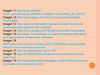 Imagen 11 http://www.cordoba-narino. 
gov.co/noticias.shtml?scrl=22&apc=ccxx-3-&scr_22_Go=14 
Imagen 12 http://www.imagui.com/a/nino-con-su-computadora- 
ToebGq66G 
Imagen 13 http://www.connectsafely.org/can-youtube-for-schools-usher- 
education-into-the-21st-century/ 
Imagen 14 https://plus.google.com/+MatematicazupBrmzup/videos 
Imagen 15 http://blog.rincondelvago.com/aprendizaje/youtube-lanza-una- 
nueva-forma-de-aprender-y-ensenar 
Imagen 16 
http://www.unioncancun.mx/articulo/2014/08/28/educacion/youtube-edu- 
una-nueva-forma-de-aprender 
Imagen 17 http://socialmedialab.ca/?p=757 
Imagen 18 http://rimasdecolores.blogspot.mx/p/recursos-primaria-gratis. 
html 
Imagen 19 http://pegostesycolores.blogspot.mx/2013/06/son-buenos-los- 
juegos-de-computadora.html 
