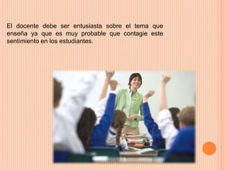 El docente debe ser entusiasta sobre el tema que 
enseña ya que es muy probable que contagie este 
sentimiento en los estudiantes. 
 