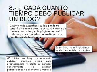 8.- ¿ CADA CUANTO
TIEMPO DEBO PUBLICAR
UN BLOG?
Cuanto más actualices tu blog más te
tendrá en cuenta porque se dará cuenta de
que vas en serio y más páginas te podrá
indexar para ofrecerlas de vuelta en sus
resultados de búsqueda
En un blog no es importante
hablar de cantidad, más bien
de calidad.
Al iniciar un blog es necesario
publicar mayores veces para
promocionarlo y darlo a conocer
generalmente se estiman
publicaciones de al menos 3 veces a