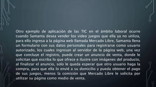 Otro ejemplo de aplicación de las TIC en el ámbito laboral ocurre
cuando Samanta desea vender los video juegos que ella ya no utiliza,
para ello ingresa a la página web llamada Mercado Libre, Samanta llena
un formulario con sus datos personales para registrarse como usuario
autorizado, los cuales ingresan al servidor de la página web, una vez
que concluye el registro, puede crear un anuncio de venta, donde le
solicitan que escriba lo que ofrece e ilustre con imágenes del producto,
al finalizar el anuncio, solo le queda esperar que otro usuario haga la
compra, para que ella lo envié a su domicilio y pueda obtener el pago
de sus juegos, menos la comisión que Mercado Libre le solicita por
utilizar su página como medio de venta.
 